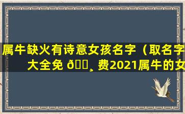 属牛缺火有诗意女孩名字（取名字大全免 🌸 费2021属牛的女 🕷 孩子缺火）